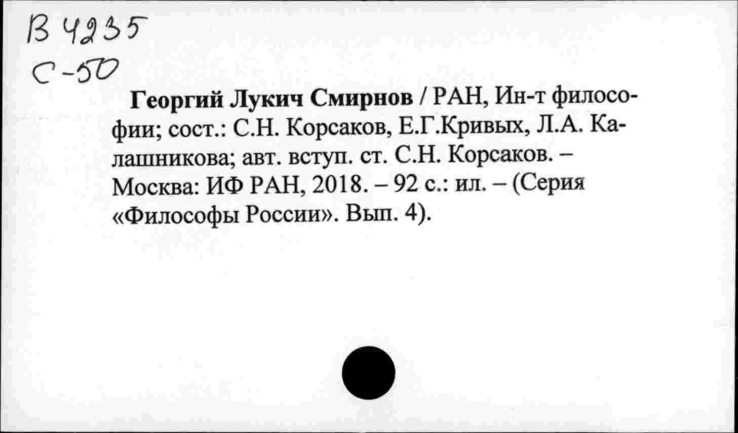 ﻿13
с-5г?
Георгий Лукич Смирнов / РАН, Ин-т философии; сост.: С.Н. Корсаков, Е.Г.Кривых, Л.А. Калашникова; авт. вступ. ст. С.Н. Корсаков. -Москва: ИФ РАН, 2018. — 92 с.: ил. — (Серия «Философы России». Выл. 4).